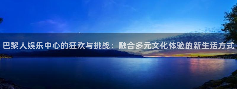 辉达娱乐游app：巴黎人娱乐中心的狂欢与挑战：融合多元文化体验的新生活方式