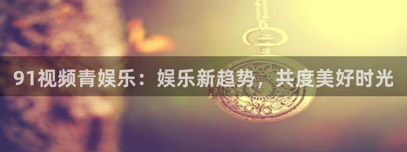 辉达娱乐免费注册：91视频青娱乐：娱乐新趋势，共度美好时光