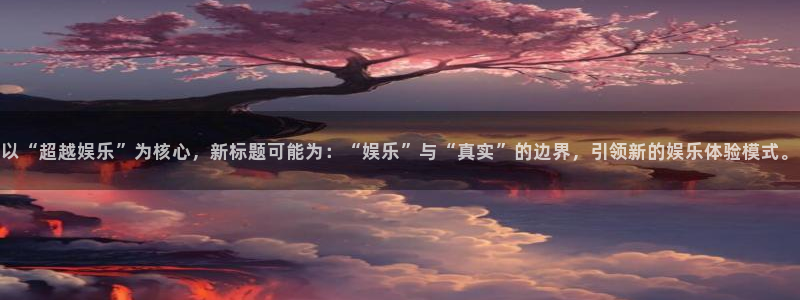 辉达娱乐k：以“超越娱乐”为核心，新标题可能为：“娱乐”与“真实”的边界，引领新的娱乐体验模式。